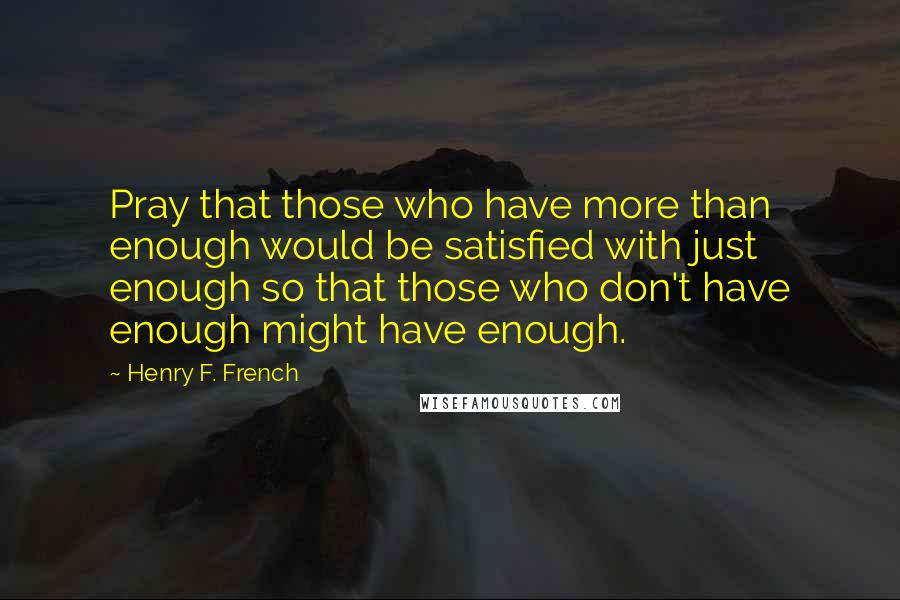 Henry F. French Quotes: Pray that those who have more than enough would be satisfied with just enough so that those who don't have enough might have enough.