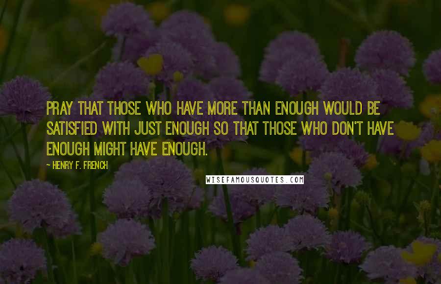 Henry F. French Quotes: Pray that those who have more than enough would be satisfied with just enough so that those who don't have enough might have enough.