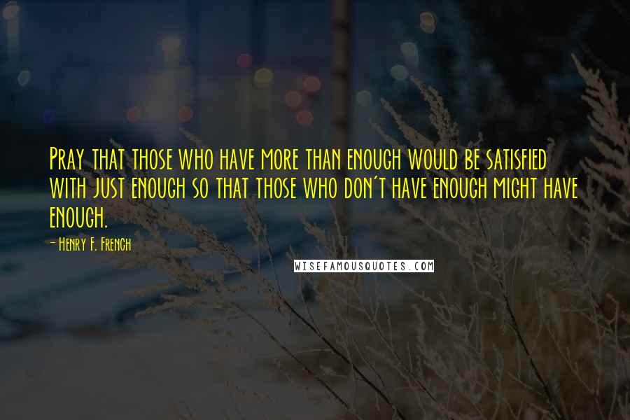 Henry F. French Quotes: Pray that those who have more than enough would be satisfied with just enough so that those who don't have enough might have enough.