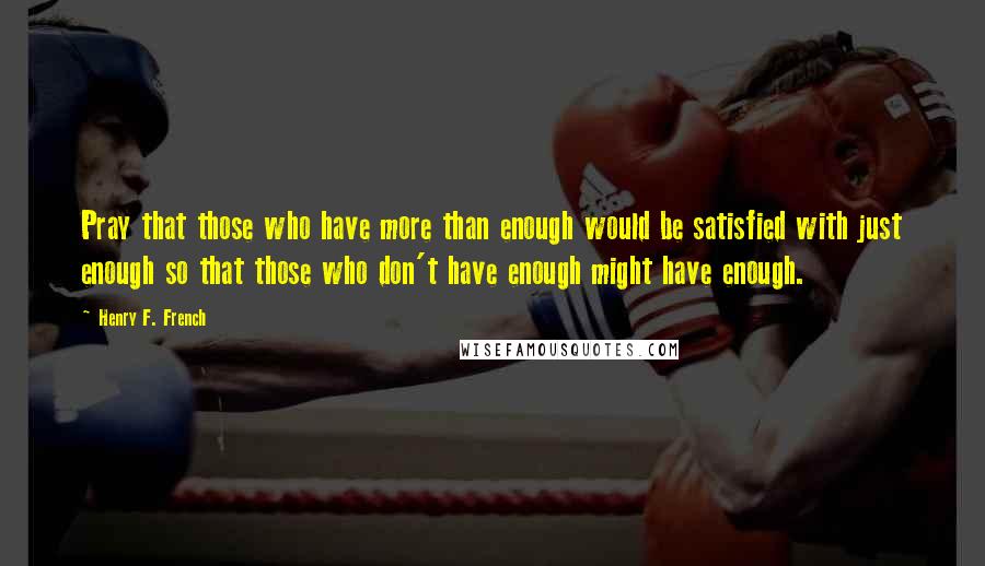Henry F. French Quotes: Pray that those who have more than enough would be satisfied with just enough so that those who don't have enough might have enough.