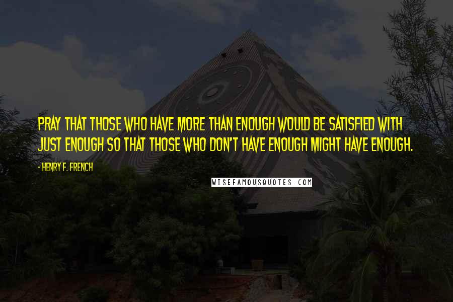 Henry F. French Quotes: Pray that those who have more than enough would be satisfied with just enough so that those who don't have enough might have enough.