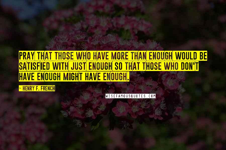 Henry F. French Quotes: Pray that those who have more than enough would be satisfied with just enough so that those who don't have enough might have enough.