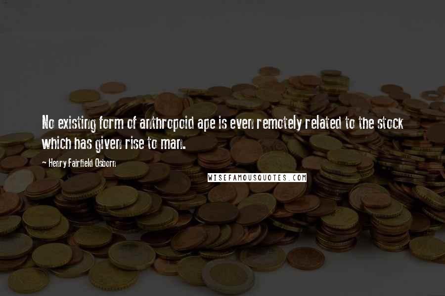 Henry Fairfield Osborn Quotes: No existing form of anthropoid ape is even remotely related to the stock which has given rise to man.