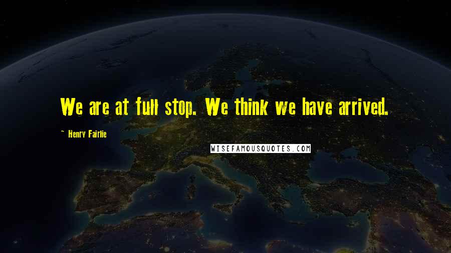 Henry Fairlie Quotes: We are at full stop. We think we have arrived.