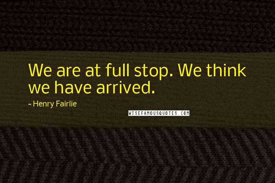 Henry Fairlie Quotes: We are at full stop. We think we have arrived.