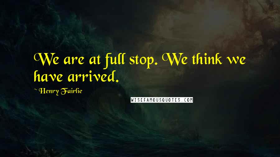 Henry Fairlie Quotes: We are at full stop. We think we have arrived.