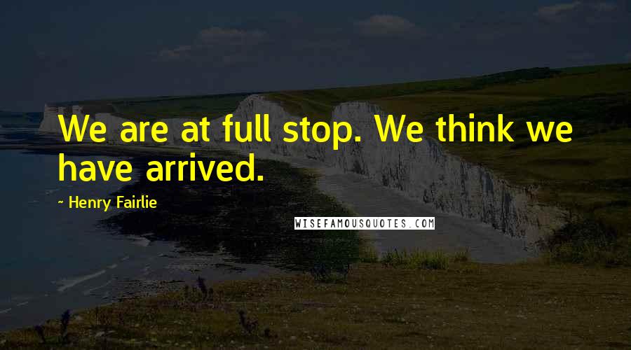 Henry Fairlie Quotes: We are at full stop. We think we have arrived.