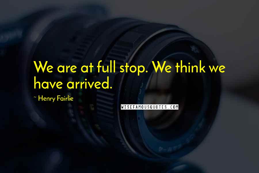 Henry Fairlie Quotes: We are at full stop. We think we have arrived.