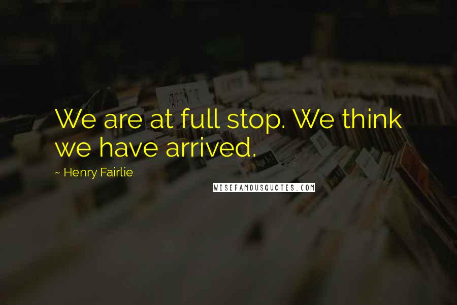 Henry Fairlie Quotes: We are at full stop. We think we have arrived.