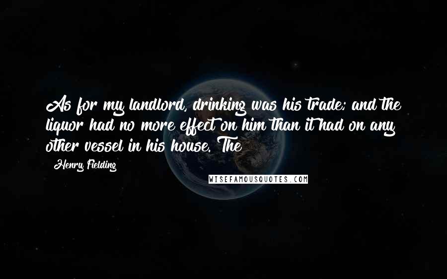 Henry Fielding Quotes: As for my landlord, drinking was his trade; and the liquor had no more effect on him than it had on any other vessel in his house. The