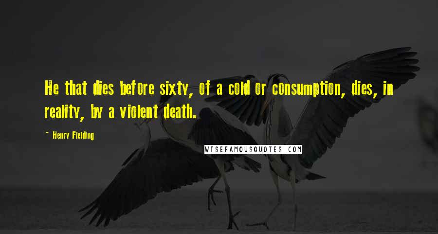 Henry Fielding Quotes: He that dies before sixty, of a cold or consumption, dies, in reality, by a violent death.