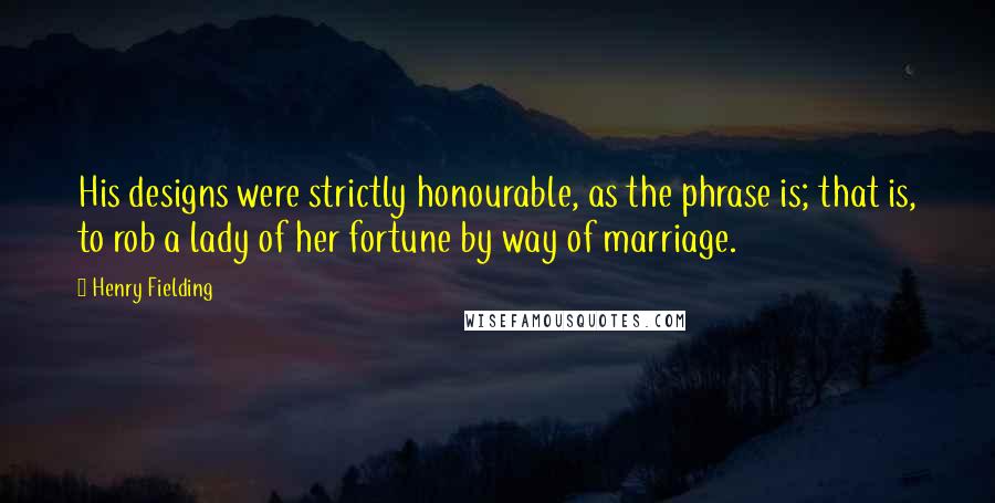 Henry Fielding Quotes: His designs were strictly honourable, as the phrase is; that is, to rob a lady of her fortune by way of marriage.