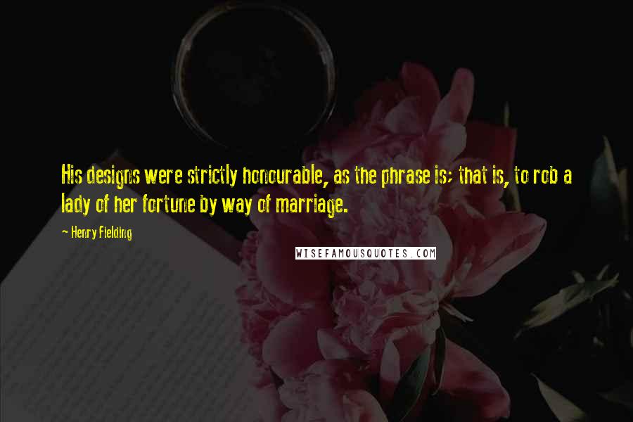 Henry Fielding Quotes: His designs were strictly honourable, as the phrase is; that is, to rob a lady of her fortune by way of marriage.