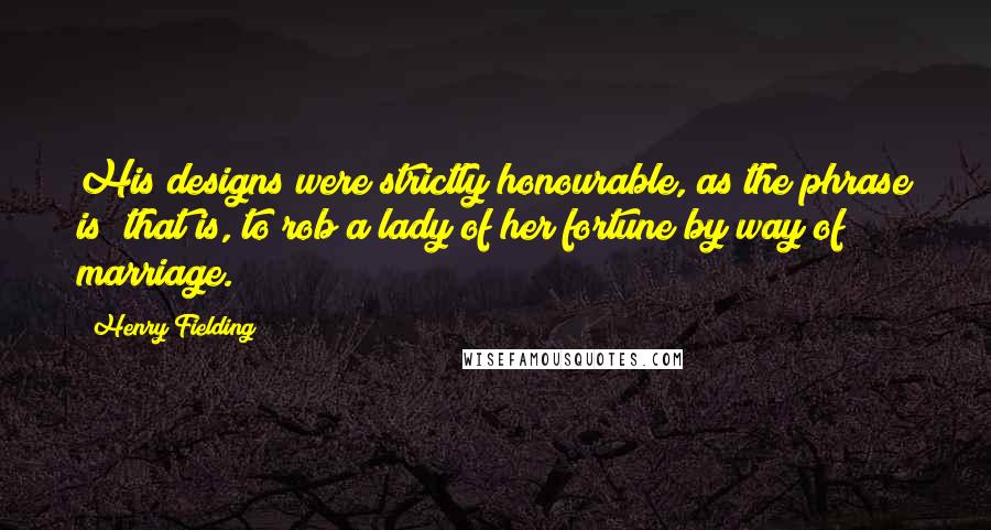 Henry Fielding Quotes: His designs were strictly honourable, as the phrase is; that is, to rob a lady of her fortune by way of marriage.