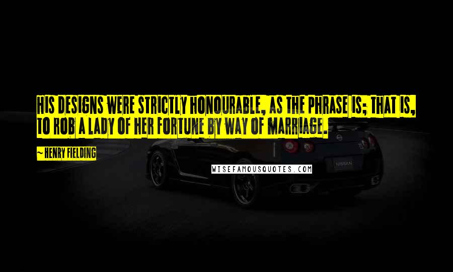 Henry Fielding Quotes: His designs were strictly honourable, as the phrase is; that is, to rob a lady of her fortune by way of marriage.