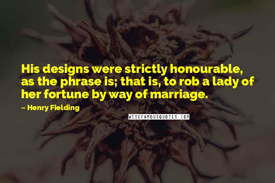 Henry Fielding Quotes: His designs were strictly honourable, as the phrase is; that is, to rob a lady of her fortune by way of marriage.