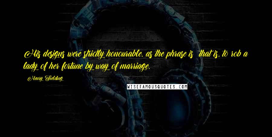 Henry Fielding Quotes: His designs were strictly honourable, as the phrase is; that is, to rob a lady of her fortune by way of marriage.