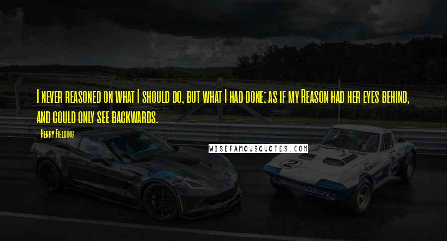 Henry Fielding Quotes: I never reasoned on what I should do, but what I had done; as if my Reason had her eyes behind, and could only see backwards.