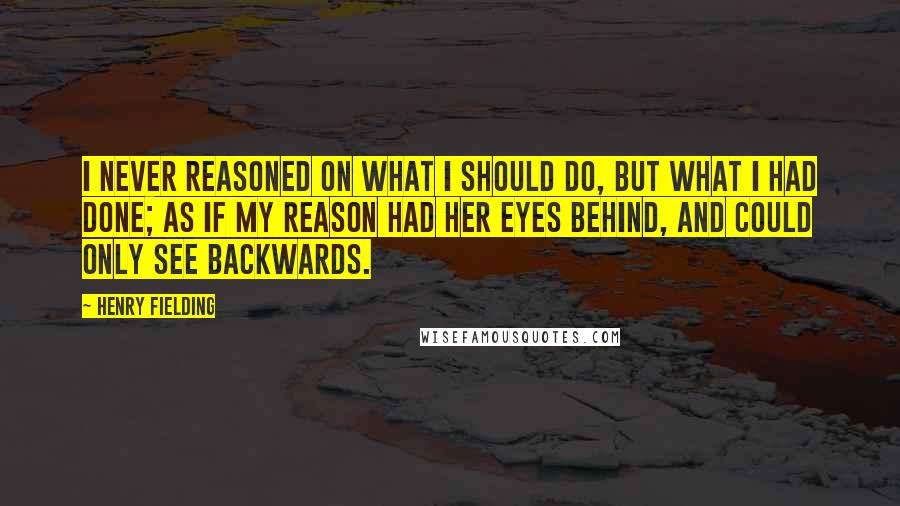 Henry Fielding Quotes: I never reasoned on what I should do, but what I had done; as if my Reason had her eyes behind, and could only see backwards.