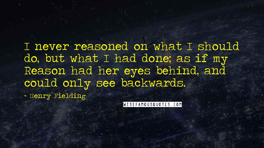 Henry Fielding Quotes: I never reasoned on what I should do, but what I had done; as if my Reason had her eyes behind, and could only see backwards.