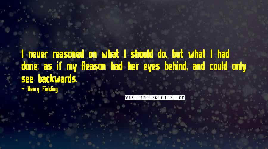 Henry Fielding Quotes: I never reasoned on what I should do, but what I had done; as if my Reason had her eyes behind, and could only see backwards.