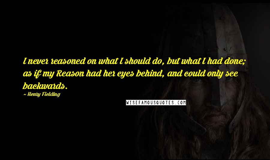 Henry Fielding Quotes: I never reasoned on what I should do, but what I had done; as if my Reason had her eyes behind, and could only see backwards.