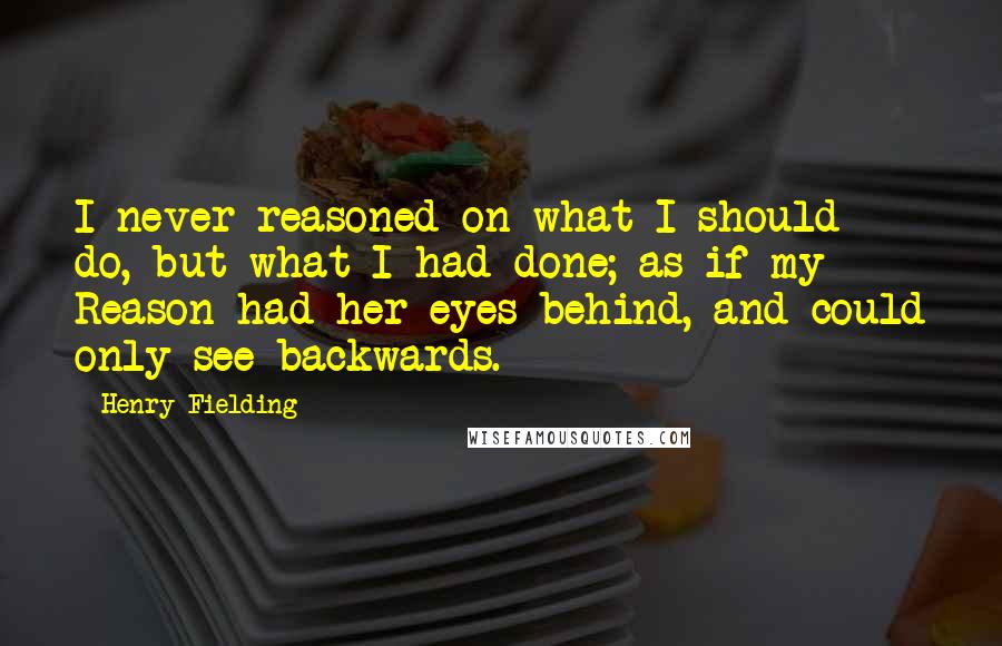 Henry Fielding Quotes: I never reasoned on what I should do, but what I had done; as if my Reason had her eyes behind, and could only see backwards.