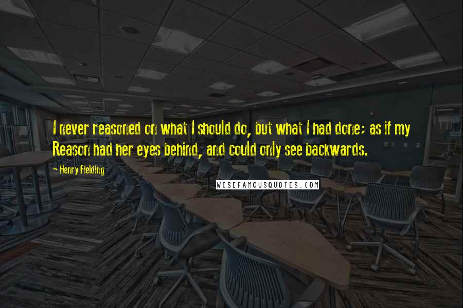 Henry Fielding Quotes: I never reasoned on what I should do, but what I had done; as if my Reason had her eyes behind, and could only see backwards.