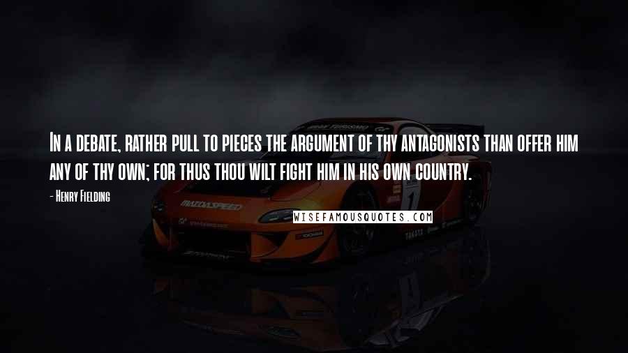 Henry Fielding Quotes: In a debate, rather pull to pieces the argument of thy antagonists than offer him any of thy own; for thus thou wilt fight him in his own country.