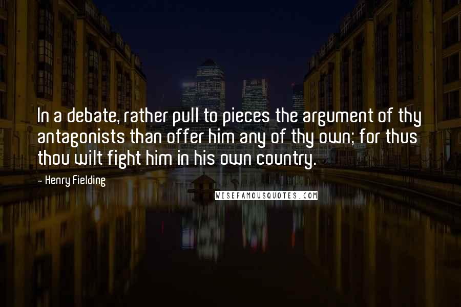 Henry Fielding Quotes: In a debate, rather pull to pieces the argument of thy antagonists than offer him any of thy own; for thus thou wilt fight him in his own country.