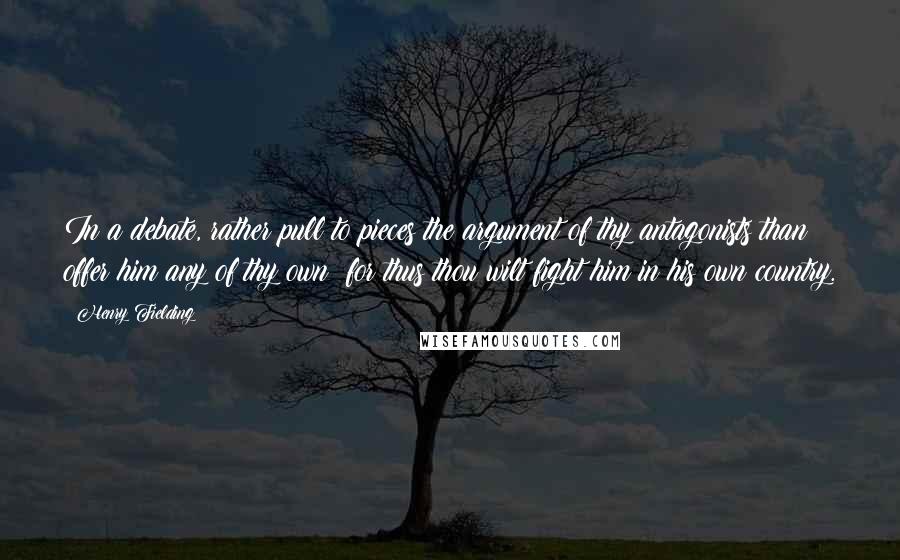 Henry Fielding Quotes: In a debate, rather pull to pieces the argument of thy antagonists than offer him any of thy own; for thus thou wilt fight him in his own country.