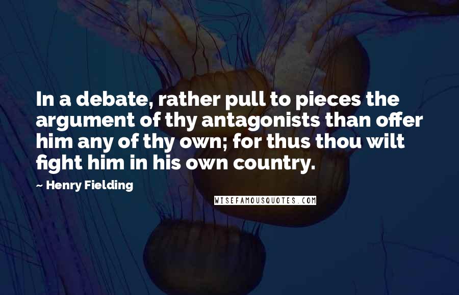 Henry Fielding Quotes: In a debate, rather pull to pieces the argument of thy antagonists than offer him any of thy own; for thus thou wilt fight him in his own country.