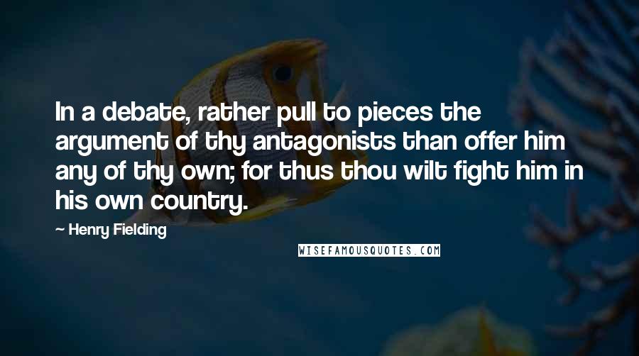 Henry Fielding Quotes: In a debate, rather pull to pieces the argument of thy antagonists than offer him any of thy own; for thus thou wilt fight him in his own country.