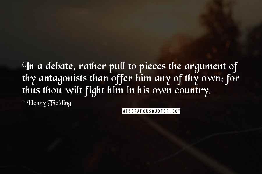 Henry Fielding Quotes: In a debate, rather pull to pieces the argument of thy antagonists than offer him any of thy own; for thus thou wilt fight him in his own country.