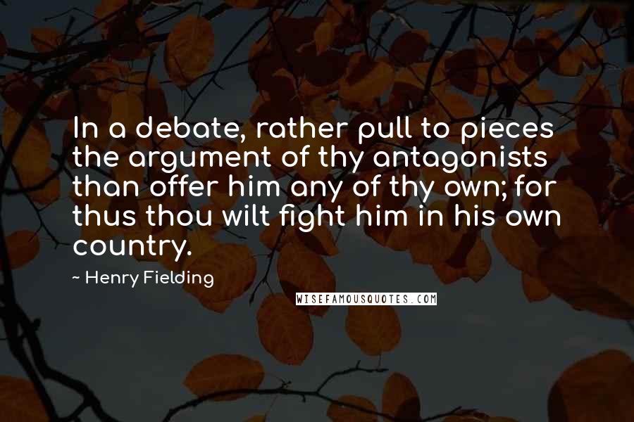 Henry Fielding Quotes: In a debate, rather pull to pieces the argument of thy antagonists than offer him any of thy own; for thus thou wilt fight him in his own country.