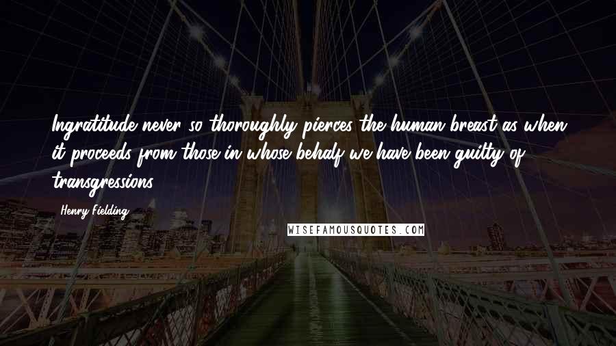 Henry Fielding Quotes: Ingratitude never so thoroughly pierces the human breast as when it proceeds from those in whose behalf we have been guilty of transgressions.