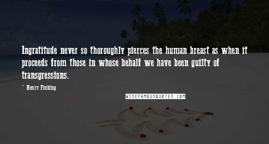 Henry Fielding Quotes: Ingratitude never so thoroughly pierces the human breast as when it proceeds from those in whose behalf we have been guilty of transgressions.