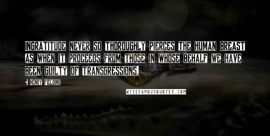 Henry Fielding Quotes: Ingratitude never so thoroughly pierces the human breast as when it proceeds from those in whose behalf we have been guilty of transgressions.