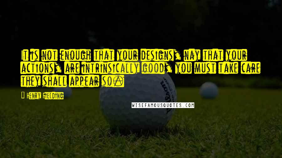 Henry Fielding Quotes: It is not enough that your designs, nay that your actions, are intrinsically good, you must take care they shall appear so.