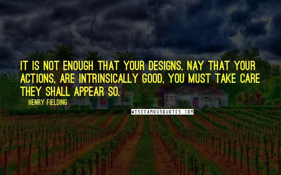 Henry Fielding Quotes: It is not enough that your designs, nay that your actions, are intrinsically good, you must take care they shall appear so.