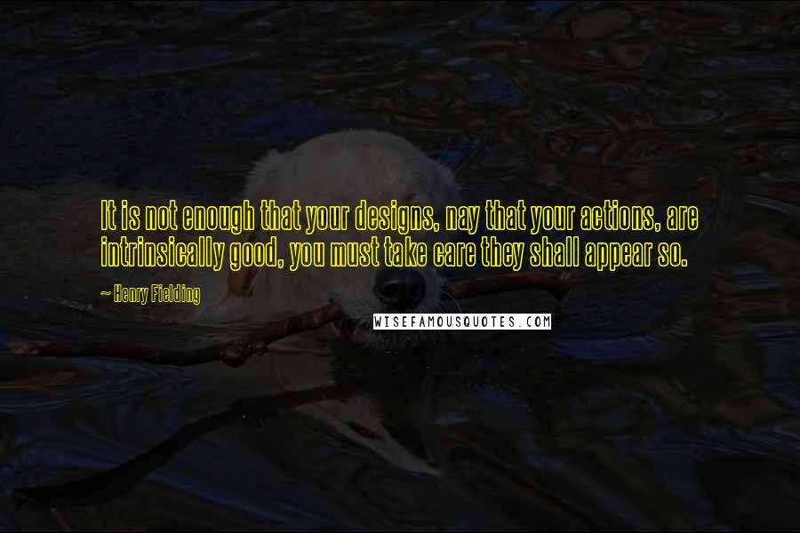 Henry Fielding Quotes: It is not enough that your designs, nay that your actions, are intrinsically good, you must take care they shall appear so.