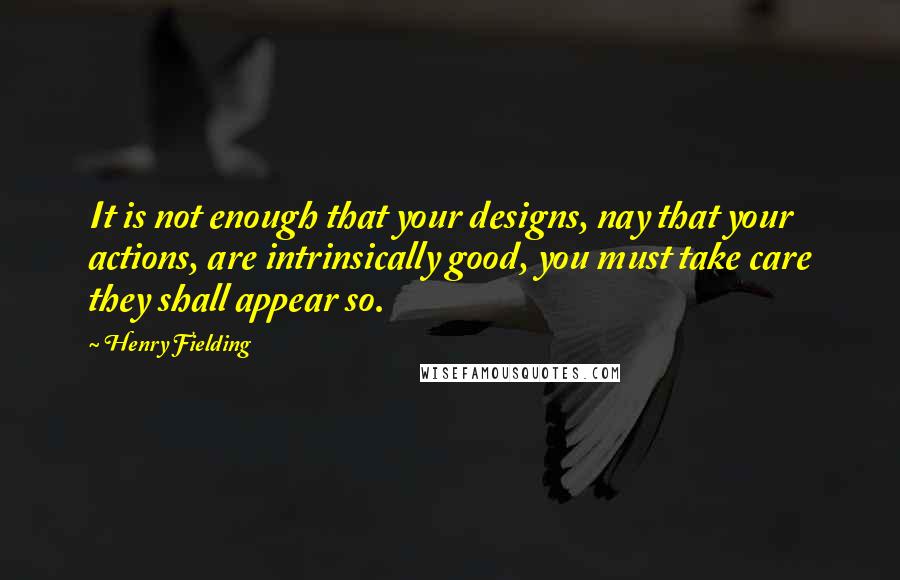 Henry Fielding Quotes: It is not enough that your designs, nay that your actions, are intrinsically good, you must take care they shall appear so.