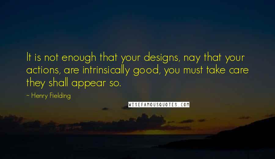 Henry Fielding Quotes: It is not enough that your designs, nay that your actions, are intrinsically good, you must take care they shall appear so.