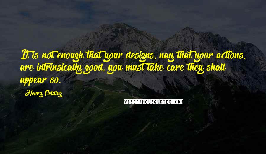 Henry Fielding Quotes: It is not enough that your designs, nay that your actions, are intrinsically good, you must take care they shall appear so.