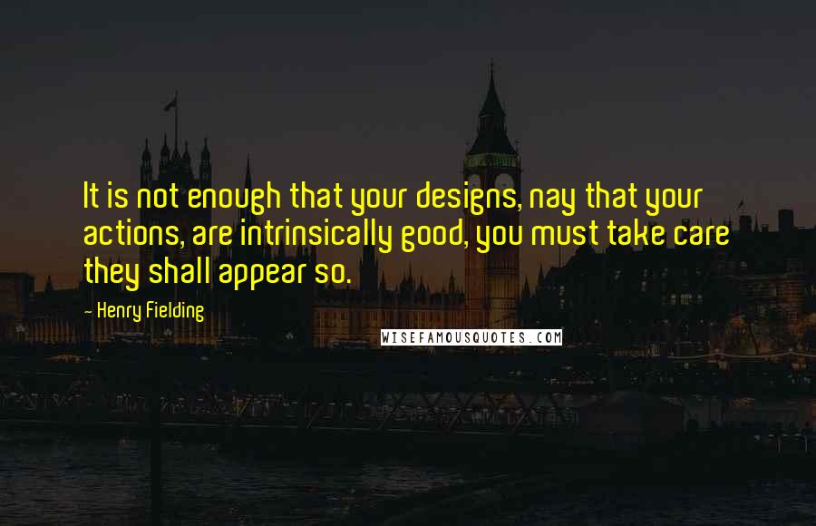 Henry Fielding Quotes: It is not enough that your designs, nay that your actions, are intrinsically good, you must take care they shall appear so.