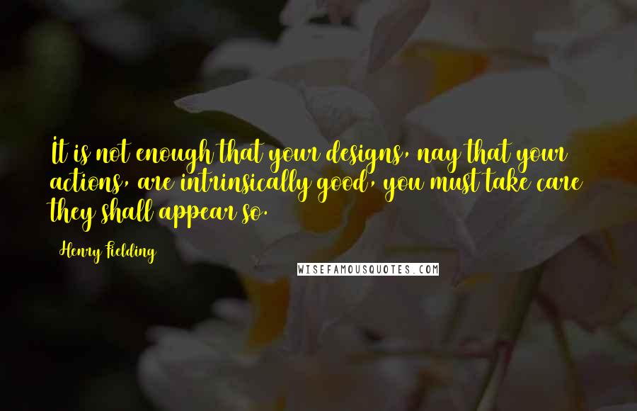 Henry Fielding Quotes: It is not enough that your designs, nay that your actions, are intrinsically good, you must take care they shall appear so.