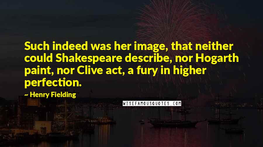 Henry Fielding Quotes: Such indeed was her image, that neither could Shakespeare describe, nor Hogarth paint, nor Clive act, a fury in higher perfection.