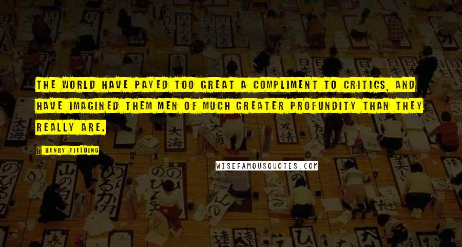 Henry Fielding Quotes: The world have payed too great a compliment to critics, and have imagined them men of much greater profundity than they really are.