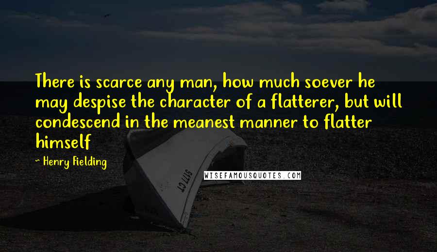 Henry Fielding Quotes: There is scarce any man, how much soever he may despise the character of a flatterer, but will condescend in the meanest manner to flatter himself