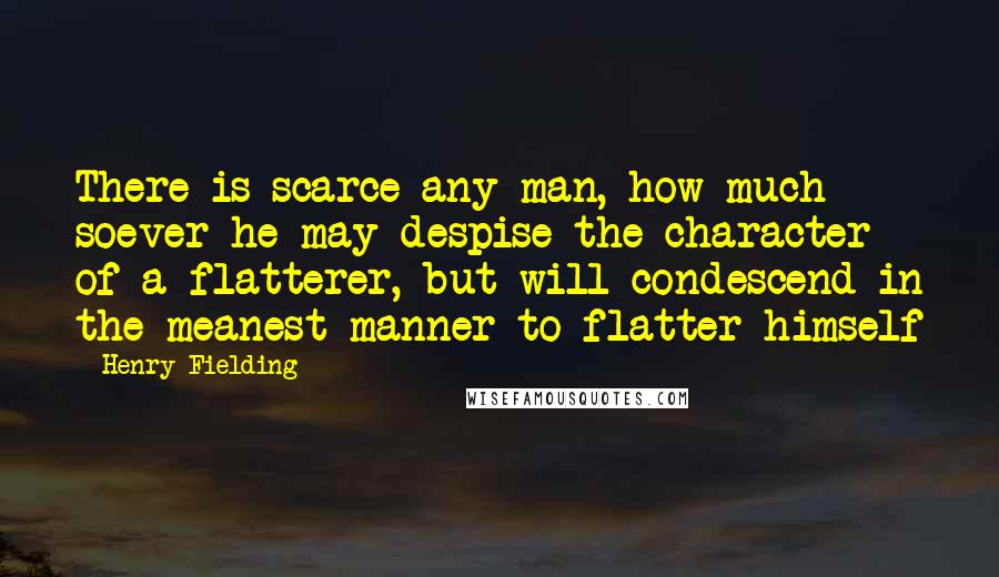 Henry Fielding Quotes: There is scarce any man, how much soever he may despise the character of a flatterer, but will condescend in the meanest manner to flatter himself